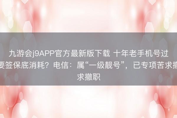 九游会j9APP官方最新版下载 十年老手机号过户要签保底消耗？电信：属“一级靓号”，已专项苦求撤职
