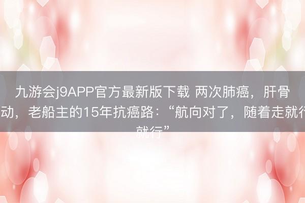 九游会j9APP官方最新版下载 两次肺癌，肝骨滚动，老船主的15年抗癌路：“航向对了，随着走就行”