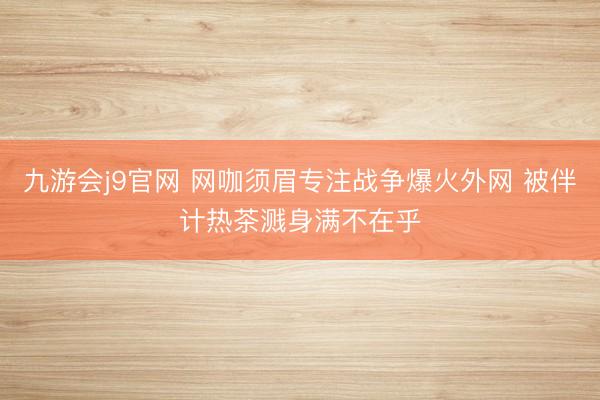 九游会j9官网 网咖须眉专注战争爆火外网 被伴计热茶溅身满不在乎