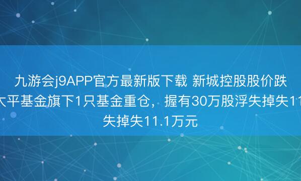 九游会j9APP官方最新版下载 新城控股股价跌3%，太平基金旗下1只基金重仓，握有30万股浮失掉失11.1万元