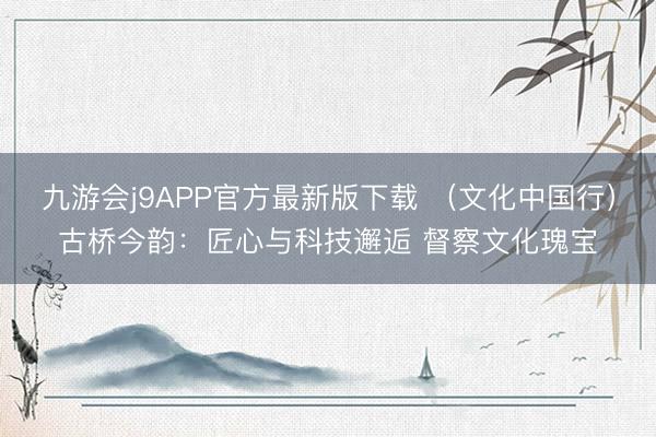 九游会j9APP官方最新版下载 （文化中国行）古桥今韵：匠心与科技邂逅 督察文化瑰宝