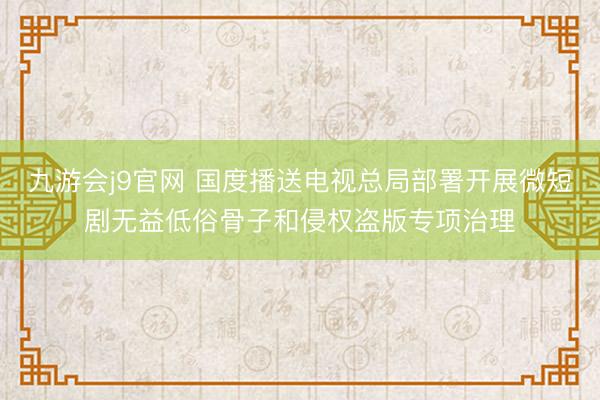 九游会j9官网 国度播送电视总局部署开展微短剧无益低俗骨子和侵权盗版专项治理