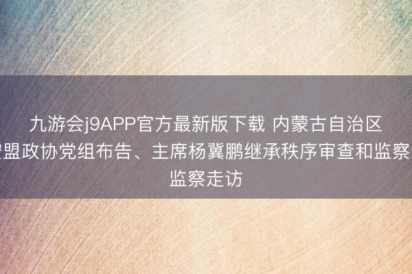 九游会j9APP官方最新版下载 内蒙古自治区兴安盟政协党组布告、主席杨冀鹏继承秩序审查和监察走访