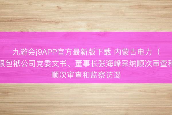 九游会j9APP官方最新版下载 内蒙古电力（集团）有限包袱公司党委文书、董事长张海峰采纳顺次审查和监察访谒