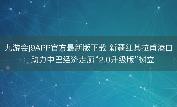 九游会j9APP官方最新版下载 新疆红其拉甫港口：助力中巴经济走廊“2.0升级版”树立