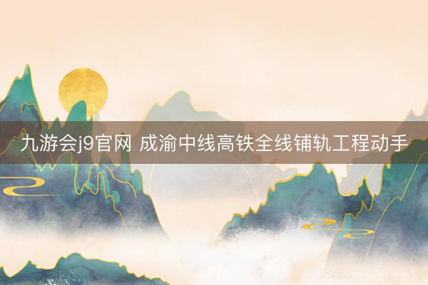 九游会j9官网 成渝中线高铁全线铺轨工程动手