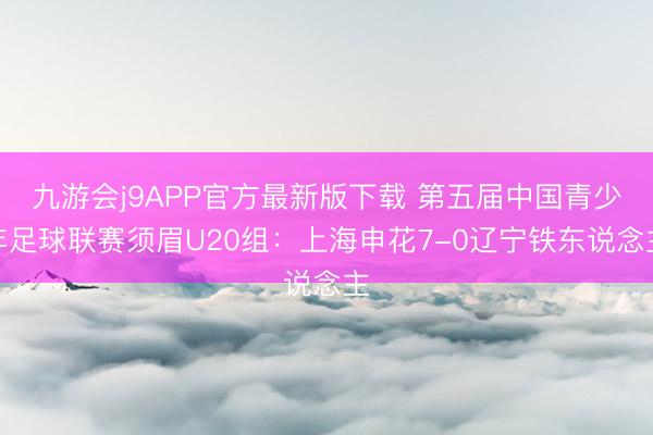九游会j9APP官方最新版下载 第五届中国青少年足球联赛须眉U20组：上海申花7-0辽宁铁东说念主