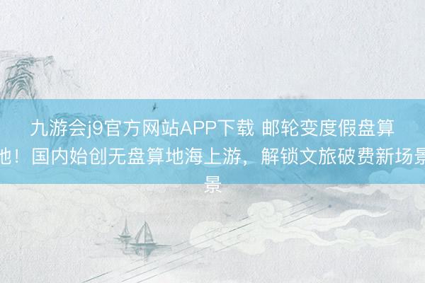 九游会j9官方网站APP下载 邮轮变度假盘算地！国内始创无盘算地海上游，解锁文旅破费新场景