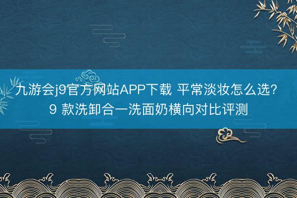 九游会j9官方网站APP下载 平常淡妆怎么选? 9 款洗卸合一洗面奶横向对比评测