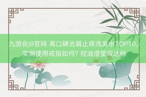 九游会j9官网 高口碑去屑止痒洗发水TOP10， 实测使用戒指如何? 控油澄莹双达标