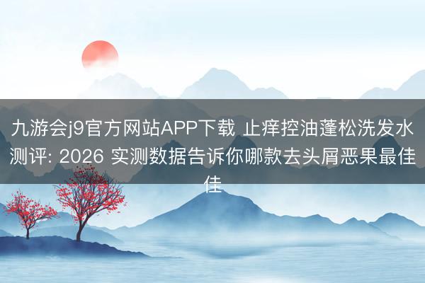 九游会j9官方网站APP下载 止痒控油蓬松洗发水测评: 2026 实测数据告诉你哪款去头屑恶果最佳