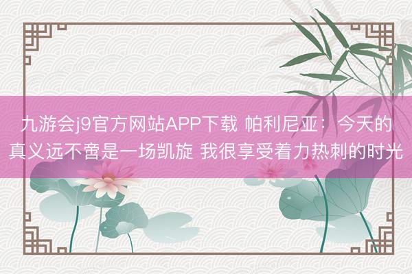 九游会j9官方网站APP下载 帕利尼亚：今天的真义远不啻是一场凯旋 我很享受着力热刺的时光