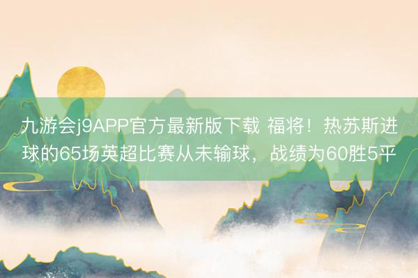 九游会j9APP官方最新版下载 福将！热苏斯进球的65场英超比赛从未输球，战绩为60胜5平