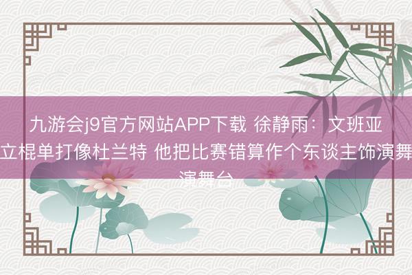 九游会j9官方网站APP下载 徐静雨：文班亚马立棍单打像杜兰特 他把比赛错算作个东谈主饰演舞台