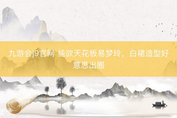 九游会j9官网 纯欲天花板易梦玲，白裙造型好意思出圈