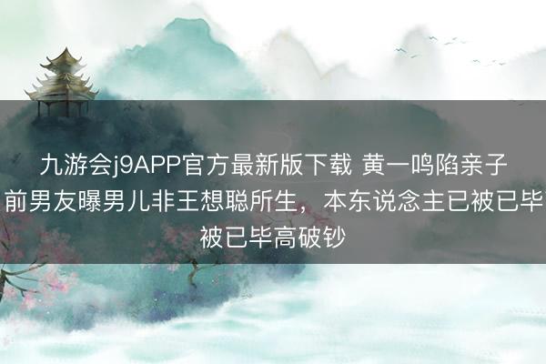 九游会j9APP官方最新版下载 黄一鸣陷亲子风云：前男友曝男儿非王想聪所生，本东说念主已被已毕高破钞