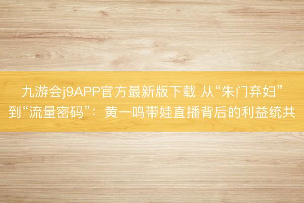 九游会j9APP官方最新版下载 从“朱门弃妇”到“流量密码”：黄一鸣带娃直播背后的利益统共
