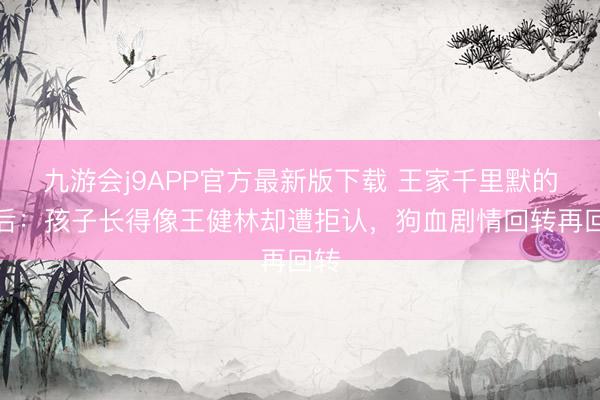 九游会j9APP官方最新版下载 王家千里默的背后：孩子长得像王健林却遭拒认，狗血剧情回转再回转