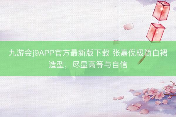 九游会j9APP官方最新版下载 张嘉倪极简白裙造型，尽显高等与自信