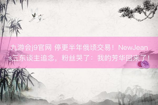 九游会j9官网 停更半年俄顷交易！NewJeans三东谈主追念，粉丝哭了：我的芳华回来了！