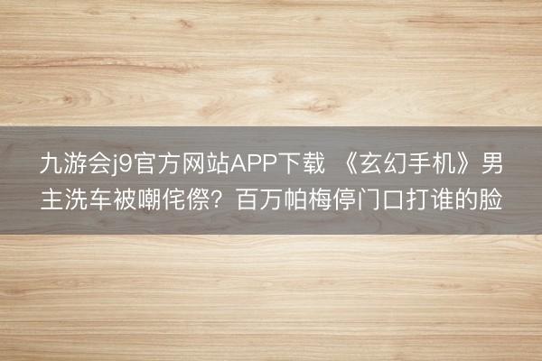 九游会j9官方网站APP下载 《玄幻手机》男主洗车被嘲侘傺？百万帕梅停门口打谁的脸