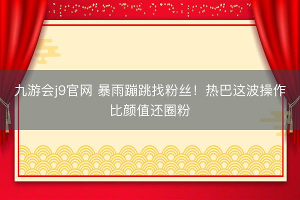 九游会j9官网 暴雨蹦跳找粉丝！热巴这波操作比颜值还圈粉