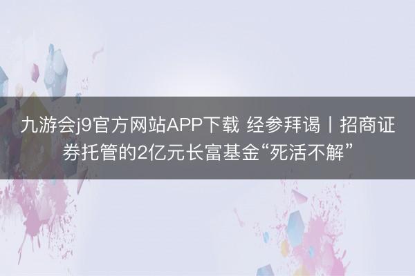 九游会j9官方网站APP下载 经参拜谒丨招商证券托管的2亿元长富基金“死活不解”