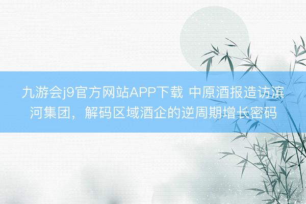 九游会j9官方网站APP下载 中原酒报造访滨河集团，解码区域酒企的逆周期增长密码