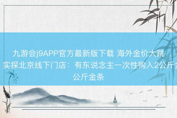 九游会j9APP官方最新版下载 海外金价大跳水！实探北京线下门店：有东说念主一次性购入2公斤金条