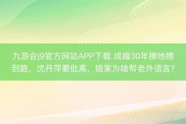 九游会j9官方网站APP下载 成婚30年擦地擦到跪，沈丹萍要仳离，娘家为啥帮老外语言？