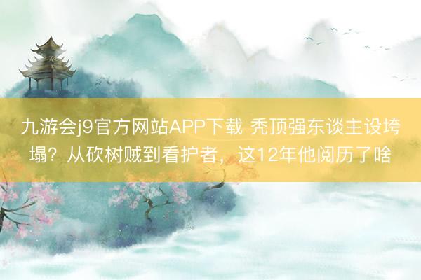 九游会j9官方网站APP下载 秃顶强东谈主设垮塌？从砍树贼到看护者，这12年他阅历了啥