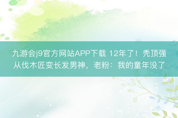 九游会j9官方网站APP下载 12年了！秃顶强从伐木匠变长发男神，老粉：我的童年没了