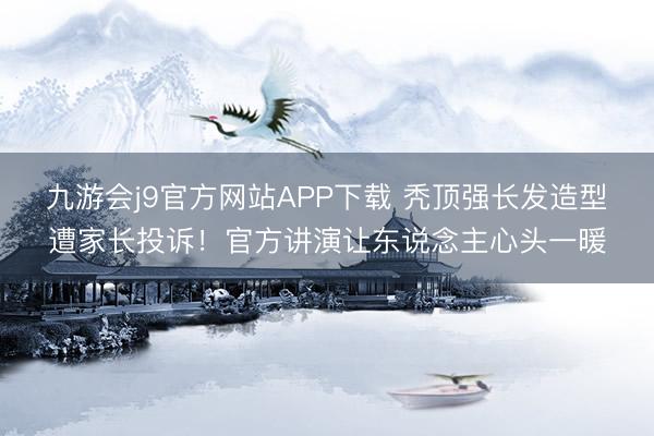 九游会j9官方网站APP下载 秃顶强长发造型遭家长投诉！官方讲演让东说念主心头一暖