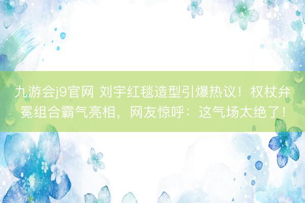 九游会j9官网 刘宇红毯造型引爆热议！权杖弁冕组合霸气亮相，网友惊呼：这气场太绝了！