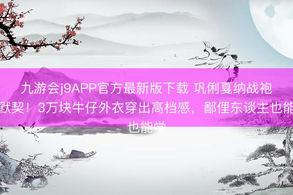 九游会j9APP官方最新版下载 巩俐戛纳战袍全默契！3万块牛仔外衣穿出高档感，鄙俚东谈主也能学