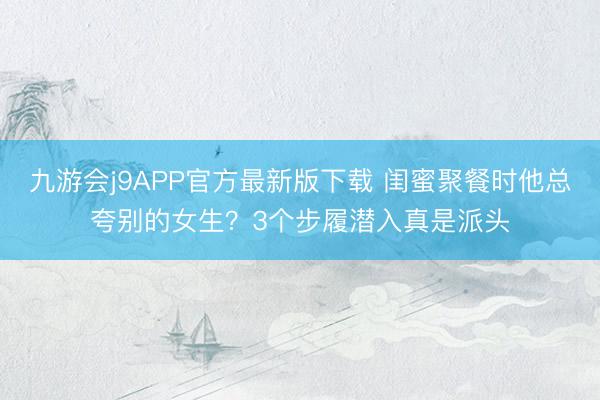 九游会j9APP官方最新版下载 闺蜜聚餐时他总夸别的女生？3个步履潜入真是派头