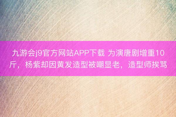 九游会j9官方网站APP下载 为演唐剧增重10斤，杨紫却因黄发造型被嘲显老，造型师挨骂