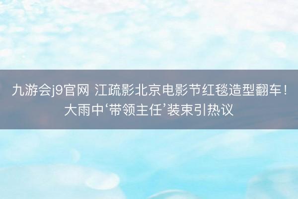 九游会j9官网 江疏影北京电影节红毯造型翻车！大雨中‘带领主任’装束引热议