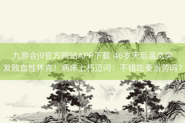 九游会j9官方网站APP下载 46岁天后温岚突发败血性休克！病床上朽迈问：不错吃麦当劳吗？