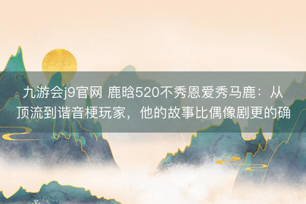 九游会j9官网 鹿晗520不秀恩爱秀马鹿：从顶流到谐音梗玩家，他的故事比偶像剧更的确