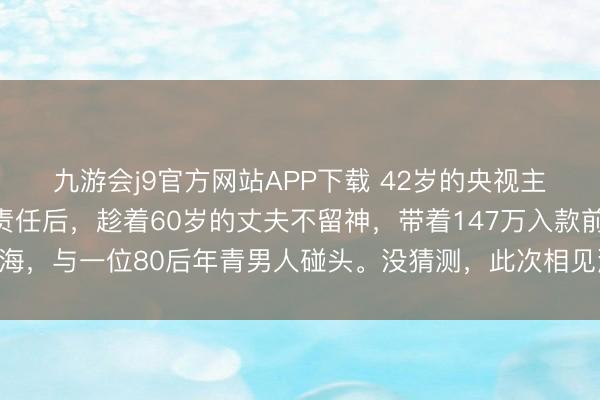 九游会j9官方网站APP下载 42岁的央视主抓东谈方针泉灵辞去责任后，趁着60岁的丈夫不留神，带着147万入款前去上海，与一位80后年青男人碰头。没猜测，此次相见澈底改换了两个东谈主的以前