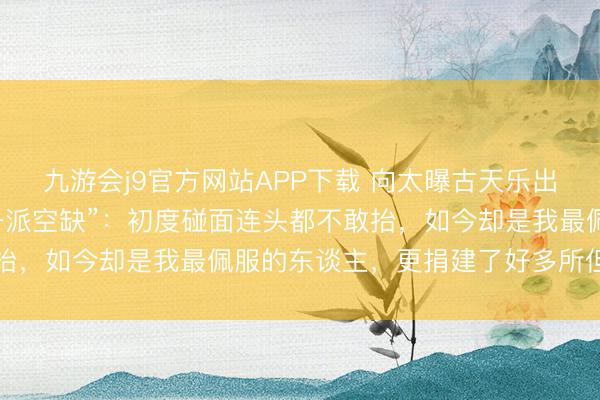 九游会j9官方网站APP下载 向太曝古天乐出谈前曾坐牢，出狱后“一派空缺”：初度碰面连头都不敢抬，如今却是我最佩服的东谈主，更捐建了好多所但愿小学