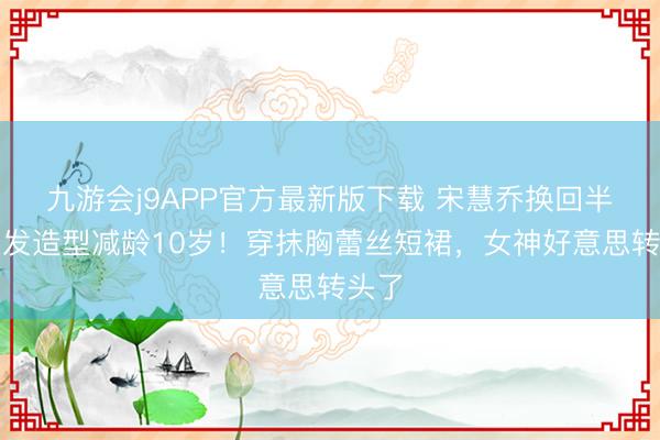 九游会j9APP官方最新版下载 宋慧乔换回半扎长发造型减龄10岁！穿抹胸蕾丝短裙，女神好意思转头了