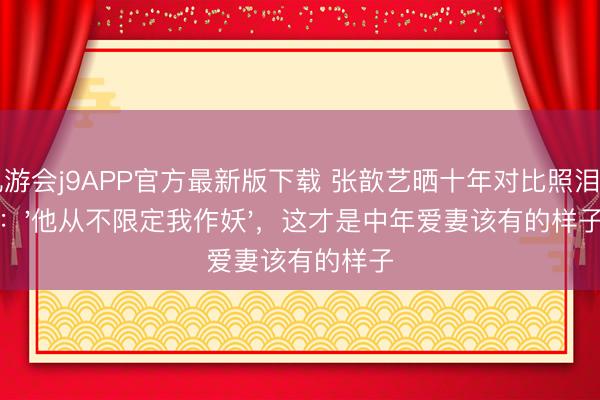 九游会j9APP官方最新版下载 张歆艺晒十年对比照泪目：'他从不限定我作妖'，这才是中年爱妻该有的样子