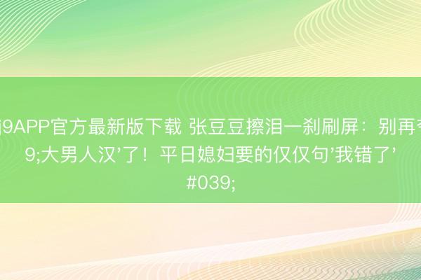 九游会j9APP官方最新版下载 张豆豆擦泪一刹刷屏：别再夸'大男人汉'了！平日媳妇要的仅仅句'我错了'