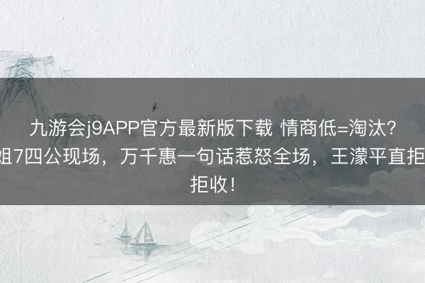 九游会j9APP官方最新版下载 情商低=淘汰？浪姐7四公现场，万千惠一句话惹怒全场，王濛平直拒收！