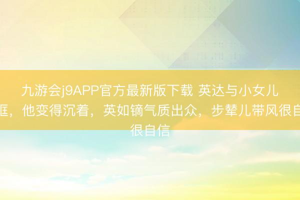 九游会j9APP官方最新版下载 英达与小女儿同框，他变得沉着，英如镝气质出众，步辇儿带风很自信