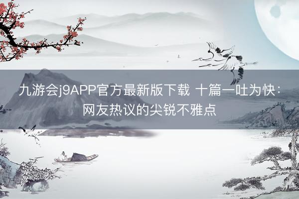 九游会j9APP官方最新版下载 十篇一吐为快：网友热议的尖锐不雅点