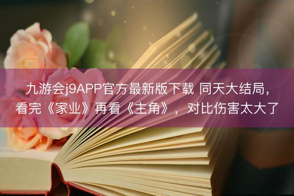 九游会j9APP官方最新版下载 同天大结局，看完《家业》再看《主角》，对比伤害太大了