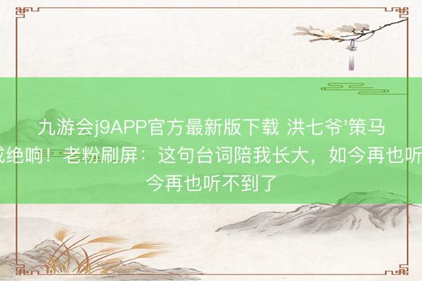 九游会j9APP官方最新版下载 洪七爷'策马奔腾'成绝响！老粉刷屏：这句台词陪我长大，如今再也听不到了
